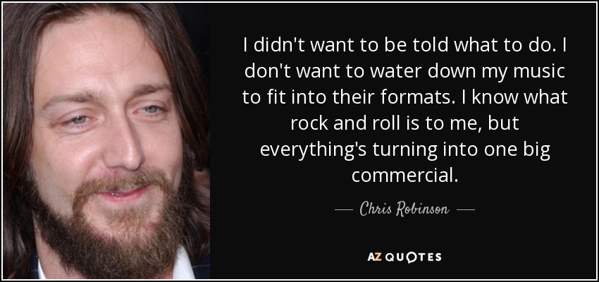 I didn't want to be told what to do. I don't want to water down my music to fit into their formats. I know what rock and roll is to me, but everything's turning into one big commercial. - Chris Robinson