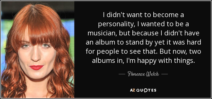 I didn't want to become a personality, I wanted to be a musician, but because I didn't have an album to stand by yet it was hard for people to see that. But now, two albums in, I'm happy with things. - Florence Welch