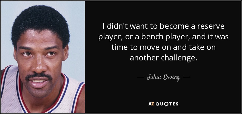 I didn't want to become a reserve player, or a bench player, and it was time to move on and take on another challenge. - Julius Erving