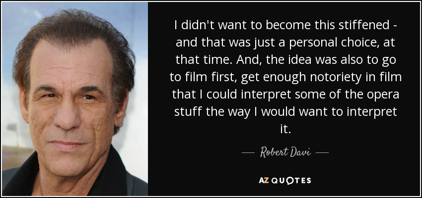I didn't want to become this stiffened - and that was just a personal choice, at that time. And, the idea was also to go to film first, get enough notoriety in film that I could interpret some of the opera stuff the way I would want to interpret it. - Robert Davi
