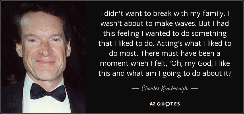 I didn't want to break with my family. I wasn't about to make waves. But I had this feeling I wanted to do something that I liked to do. Acting's what I liked to do most. There must have been a moment when I felt, 'Oh, my God, I like this and what am I going to do about it? - Charles Kimbrough