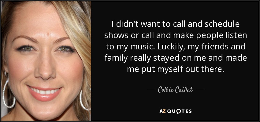 I didn't want to call and schedule shows or call and make people listen to my music. Luckily, my friends and family really stayed on me and made me put myself out there. - Colbie Caillat