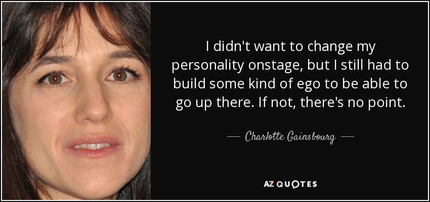 I didn't want to change my personality onstage, but I still had to build some kind of ego to be able to go up there. If not, there's no point. - Charlotte Gainsbourg