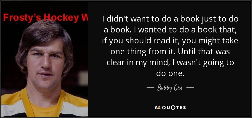I didn't want to do a book just to do a book. I wanted to do a book that, if you should read it, you might take one thing from it. Until that was clear in my mind, I wasn't going to do one. - Bobby Orr