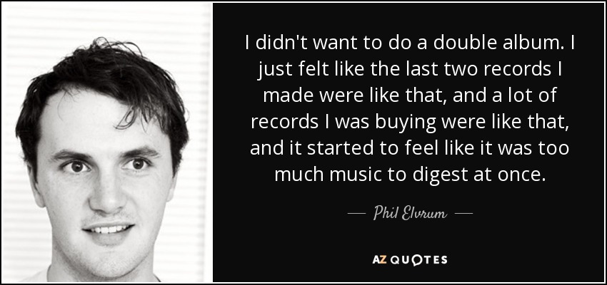 I didn't want to do a double album. I just felt like the last two records I made were like that, and a lot of records I was buying were like that, and it started to feel like it was too much music to digest at once. - Phil Elvrum