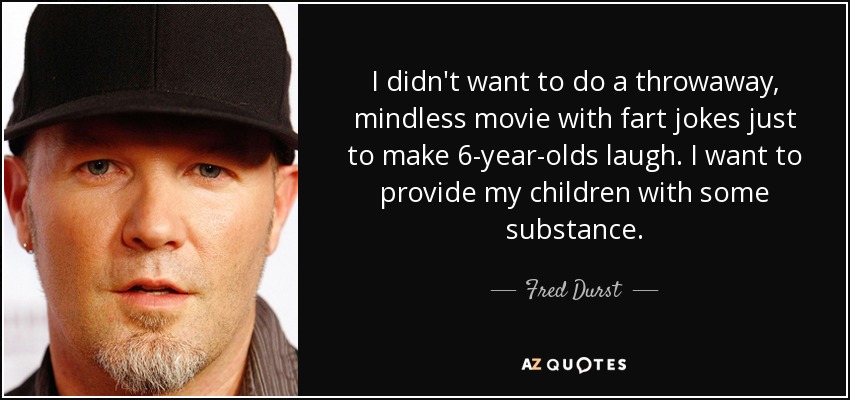 I didn't want to do a throwaway, mindless movie with fart jokes just to make 6-year-olds laugh. I want to provide my children with some substance. - Fred Durst