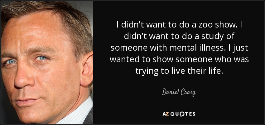 I didn't want to do a zoo show. I didn't want to do a study of someone with mental illness. I just wanted to show someone who was trying to live their life. - Daniel Craig