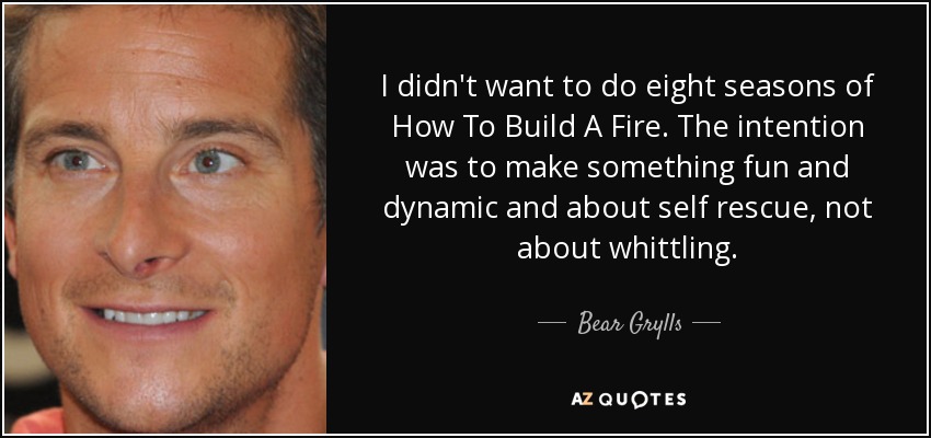 I didn't want to do eight seasons of How To Build A Fire. The intention was to make something fun and dynamic and about self rescue, not about whittling. - Bear Grylls