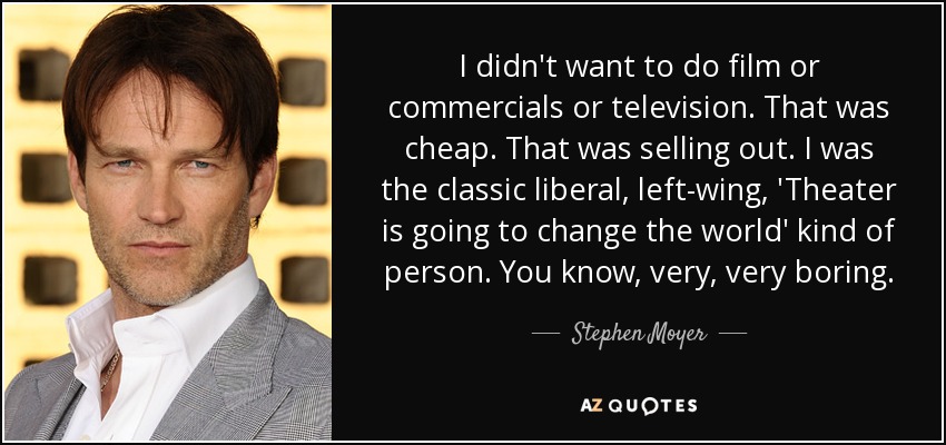 I didn't want to do film or commercials or television. That was cheap. That was selling out. I was the classic liberal, left-wing, 'Theater is going to change the world' kind of person. You know, very, very boring. - Stephen Moyer