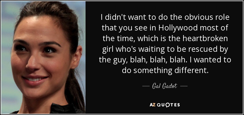 I didn't want to do the obvious role that you see in Hollywood most of the time, which is the heartbroken girl who's waiting to be rescued by the guy, blah, blah, blah. I wanted to do something different. - Gal Gadot
