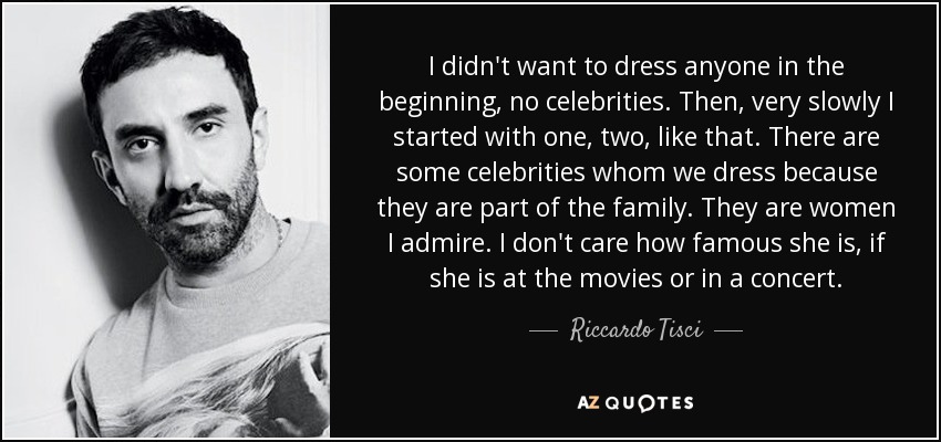 I didn't want to dress anyone in the beginning, no celebrities. Then, very slowly I started with one, two, like that. There are some celebrities whom we dress because they are part of the family. They are women I admire. I don't care how famous she is, if she is at the movies or in a concert. - Riccardo Tisci