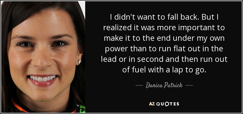 I didn't want to fall back. But I realized it was more important to make it to the end under my own power than to run flat out in the lead or in second and then run out of fuel with a lap to go. - Danica Patrick