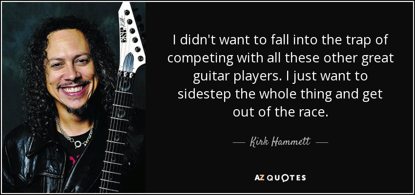 I didn't want to fall into the trap of competing with all these other great guitar players. I just want to sidestep the whole thing and get out of the race. - Kirk Hammett
