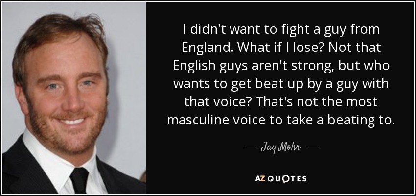 I didn't want to fight a guy from England. What if I lose? Not that English guys aren't strong, but who wants to get beat up by a guy with that voice? That's not the most masculine voice to take a beating to. - Jay Mohr