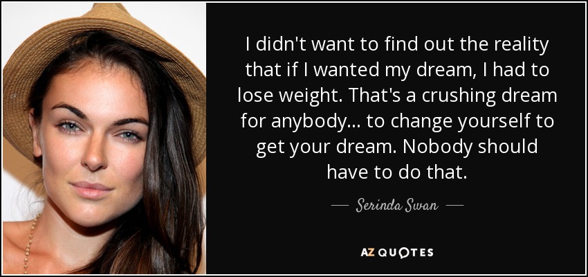 I didn't want to find out the reality that if I wanted my dream, I had to lose weight. That's a crushing dream for anybody . . . to change yourself to get your dream. Nobody should have to do that. - Serinda Swan