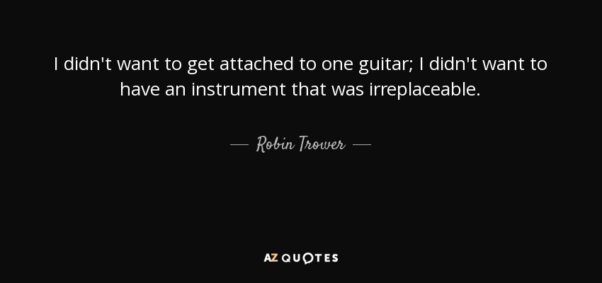 I didn't want to get attached to one guitar; I didn't want to have an instrument that was irreplaceable. - Robin Trower