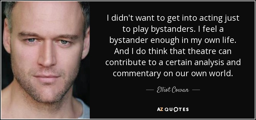 I didn't want to get into acting just to play bystanders. I feel a bystander enough in my own life. And I do think that theatre can contribute to a certain analysis and commentary on our own world. - Elliot Cowan
