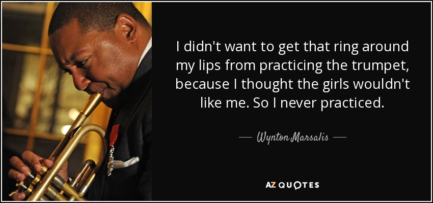 I didn't want to get that ring around my lips from practicing the trumpet, because I thought the girls wouldn't like me. So I never practiced. - Wynton Marsalis