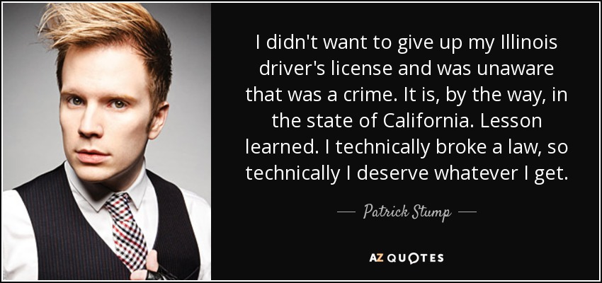 I didn't want to give up my Illinois driver's license and was unaware that was a crime. It is, by the way, in the state of California. Lesson learned. I technically broke a law, so technically I deserve whatever I get. - Patrick Stump