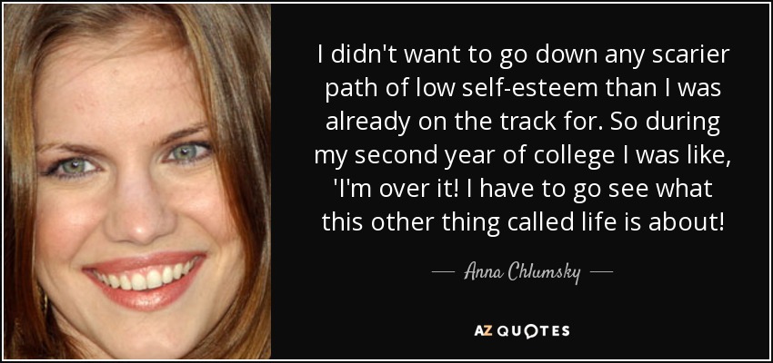 I didn't want to go down any scarier path of low self-esteem than I was already on the track for. So during my second year of college I was like, 'I'm over it! I have to go see what this other thing called life is about! - Anna Chlumsky