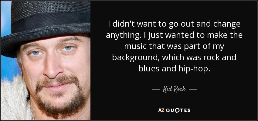 I didn't want to go out and change anything. I just wanted to make the music that was part of my background, which was rock and blues and hip-hop. - Kid Rock