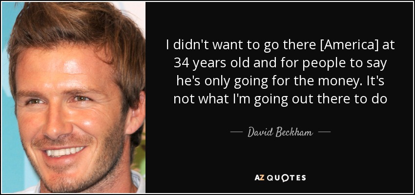 I didn't want to go there [America] at 34 years old and for people to say he's only going for the money. It's not what I'm going out there to do - David Beckham