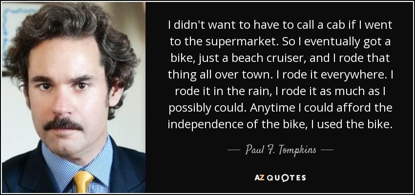 I didn't want to have to call a cab if I went to the supermarket. So I eventually got a bike, just a beach cruiser, and I rode that thing all over town. I rode it everywhere. I rode it in the rain, I rode it as much as I possibly could. Anytime I could afford the independence of the bike, I used the bike. - Paul F. Tompkins