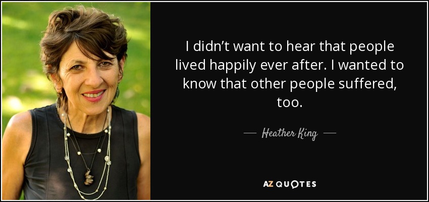 I didn’t want to hear that people lived happily ever after. I wanted to know that other people suffered, too. - Heather King