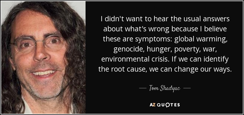 I didn't want to hear the usual answers about what's wrong because I believe these are symptoms: global warming, genocide, hunger, poverty, war, environmental crisis. If we can identify the root cause, we can change our ways. - Tom Shadyac