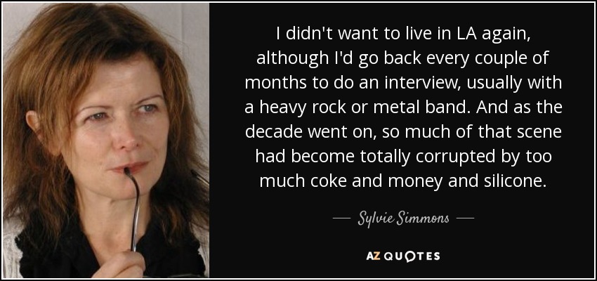 I didn't want to live in LA again, although I'd go back every couple of months to do an interview, usually with a heavy rock or metal band. And as the decade went on, so much of that scene had become totally corrupted by too much coke and money and silicone. - Sylvie Simmons