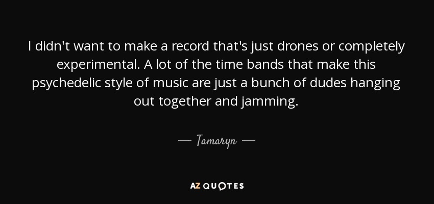 I didn't want to make a record that's just drones or completely experimental. A lot of the time bands that make this psychedelic style of music are just a bunch of dudes hanging out together and jamming. - Tamaryn
