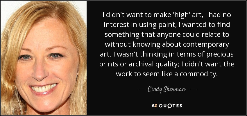 I didn't want to make 'high' art, I had no interest in using paint, I wanted to find something that anyone could relate to without knowing about contemporary art. I wasn't thinking in terms of precious prints or archival quality; I didn't want the work to seem like a commodity. - Cindy Sherman