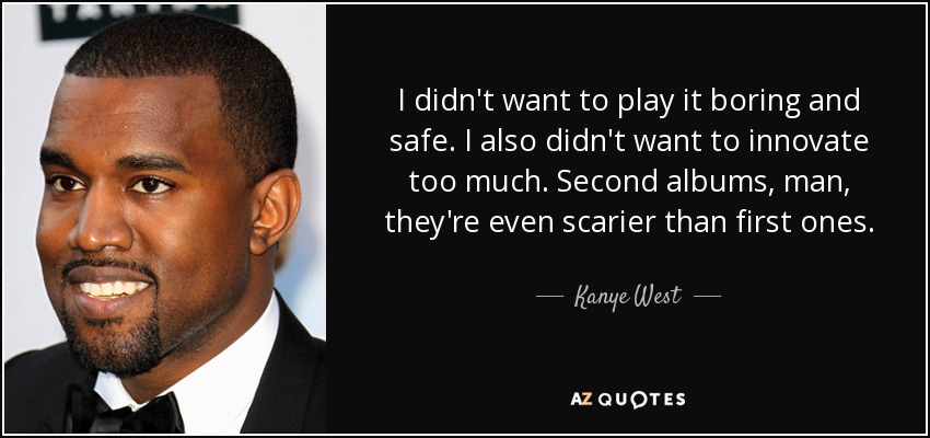 I didn't want to play it boring and safe. I also didn't want to innovate too much. Second albums, man, they're even scarier than first ones. - Kanye West
