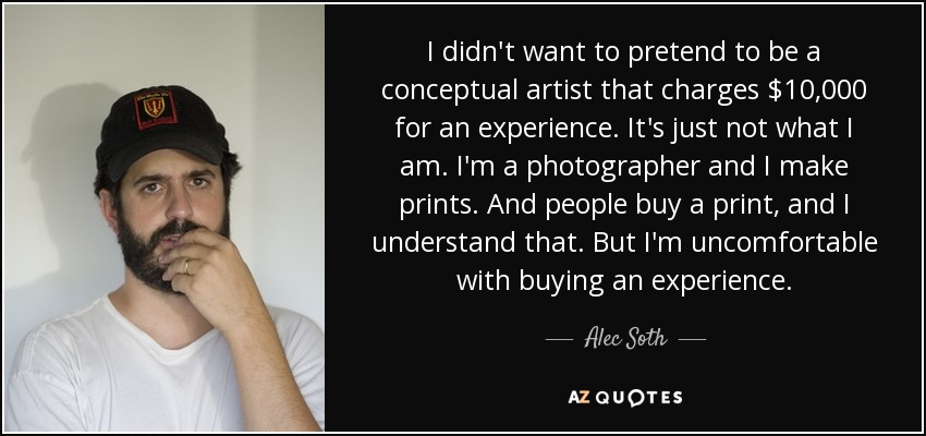 I didn't want to pretend to be a conceptual artist that charges $10,000 for an experience. It's just not what I am. I'm a photographer and I make prints. And people buy a print, and I understand that. But I'm uncomfortable with buying an experience. - Alec Soth