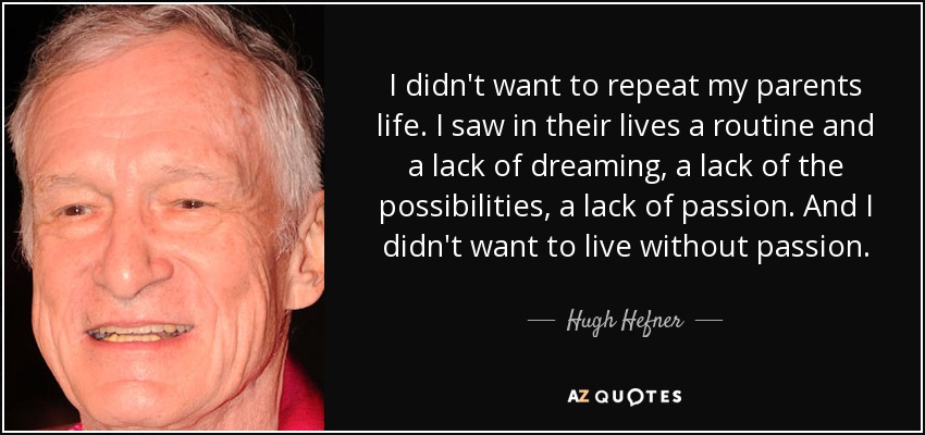 I didn't want to repeat my parents life. I saw in their lives a routine and a lack of dreaming, a lack of the possibilities, a lack of passion. And I didn't want to live without passion. - Hugh Hefner