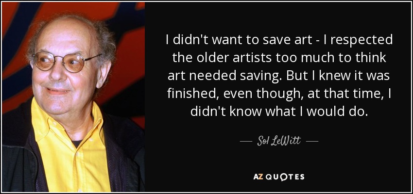 I didn't want to save art - I respected the older artists too much to think art needed saving. But I knew it was finished, even though, at that time, I didn't know what I would do. - Sol LeWitt