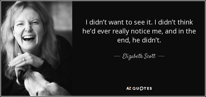 I didn’t want to see it. I didn’t think he’d ever really notice me, and in the end, he didn’t. - Elizabeth Scott