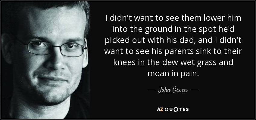 I didn't want to see them lower him into the ground in the spot he'd picked out with his dad, and I didn't want to see his parents sink to their knees in the dew-wet grass and moan in pain. - John Green