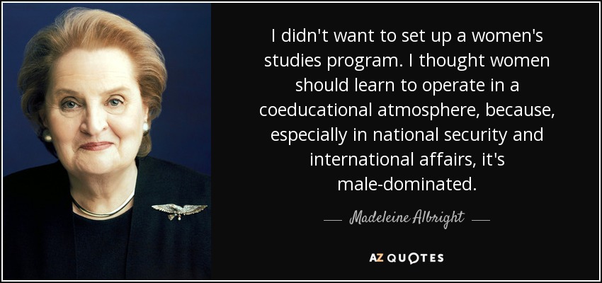 I didn't want to set up a women's studies program. I thought women should learn to operate in a coeducational atmosphere, because, especially in national security and international affairs, it's male-dominated. - Madeleine Albright