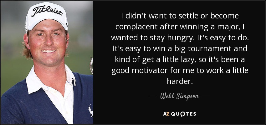 I didn't want to settle or become complacent after winning a major, I wanted to stay hungry. It's easy to do. It's easy to win a big tournament and kind of get a little lazy, so it's been a good motivator for me to work a little harder. - Webb Simpson