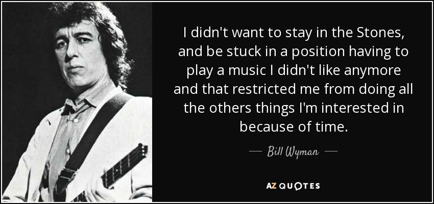 I didn't want to stay in the Stones, and be stuck in a position having to play a music I didn't like anymore and that restricted me from doing all the others things I'm interested in because of time. - Bill Wyman