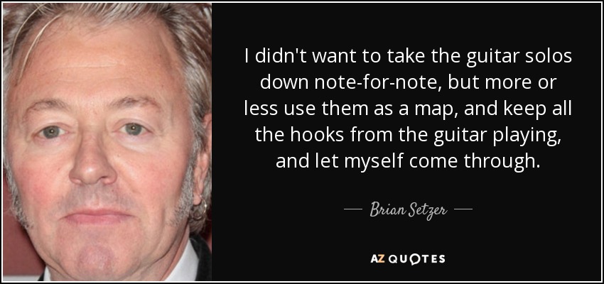 I didn't want to take the guitar solos down note-for-note, but more or less use them as a map, and keep all the hooks from the guitar playing, and let myself come through. - Brian Setzer
