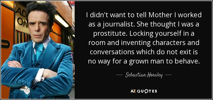 I didn't want to tell Mother I worked as a journalist. She thought I was a prostitute. Locking yourself in a room and inventing characters and conversations which do not exit is no way for a grown man to behave. - Sebastian Horsley