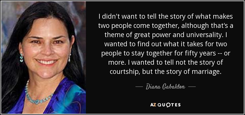 I didn't want to tell the story of what makes two people come together, although that's a theme of great power and universality. I wanted to find out what it takes for two people to stay together for fifty years -- or more. I wanted to tell not the story of courtship, but the story of marriage. - Diana Gabaldon