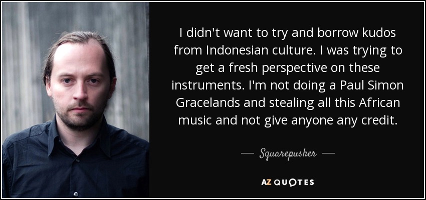 I didn't want to try and borrow kudos from Indonesian culture. I was trying to get a fresh perspective on these instruments. I'm not doing a Paul Simon Gracelands and stealing all this African music and not give anyone any credit. - Squarepusher