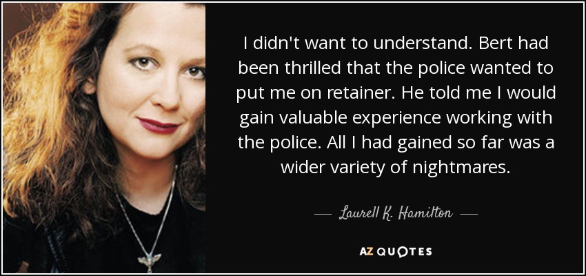 I didn't want to understand. Bert had been thrilled that the police wanted to put me on retainer. He told me I would gain valuable experience working with the police. All I had gained so far was a wider variety of nightmares. - Laurell K. Hamilton