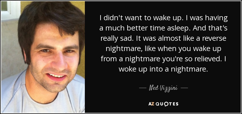 I didn't want to wake up. I was having a much better time asleep. And that's really sad. It was almost like a reverse nightmare, like when you wake up from a nightmare you're so relieved. I woke up into a nightmare. - Ned Vizzini