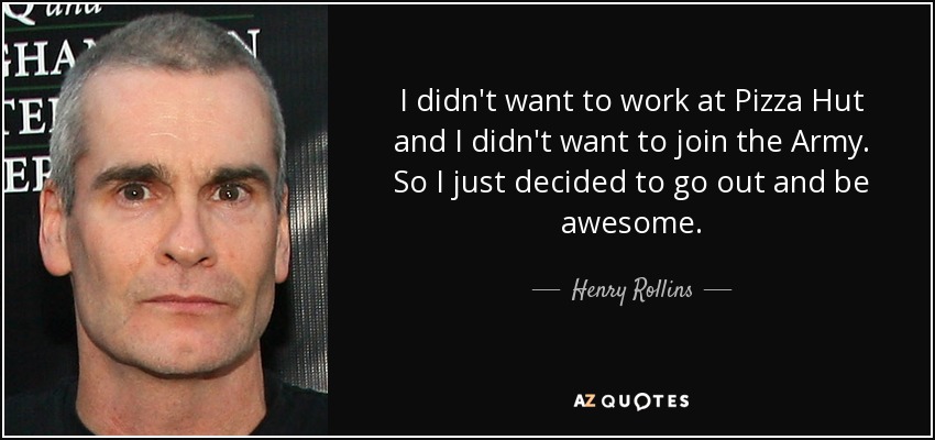 I didn't want to work at Pizza Hut and I didn't want to join the Army. So I just decided to go out and be awesome. - Henry Rollins