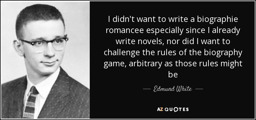 I didn't want to write a biographie romancee especially since I already write novels, nor did I want to challenge the rules of the biography game, arbitrary as those rules might be - Edmund White