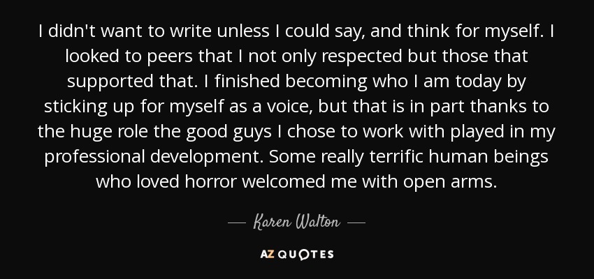 I didn't want to write unless I could say, and think for myself. I looked to peers that I not only respected but those that supported that. I finished becoming who I am today by sticking up for myself as a voice, but that is in part thanks to the huge role the good guys I chose to work with played in my professional development. Some really terrific human beings who loved horror welcomed me with open arms. - Karen Walton
